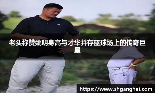 老头称赞姚明身高与才华并存篮球场上的传奇巨星